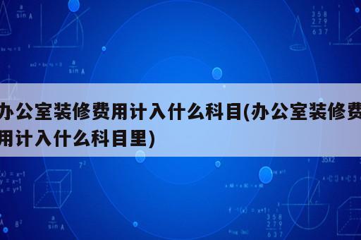 辦公室裝修費用計入什么科目(辦公室裝修費用計入什么科目里)
