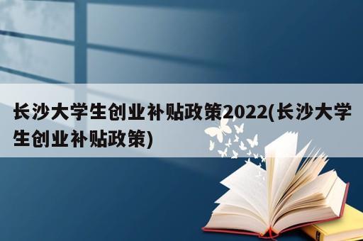 長沙大學生創業補貼政策2022(長沙大學生創業補貼政策)